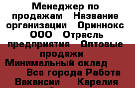 Менеджер по продажам › Название организации ­ Ориннокс, ООО › Отрасль предприятия ­ Оптовые продажи › Минимальный оклад ­ 30 000 - Все города Работа » Вакансии   . Карелия респ.,Сортавала г.